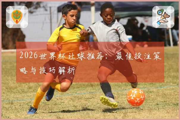2026世界杯让球推荐：最佳投注策略与技巧解析