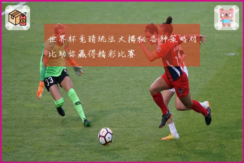 世界杯竞猜玩法大揭秘 各种策略对比助你赢得精彩比赛